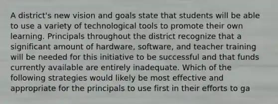 A district's new vision and goals state that students will be able to use a variety of technological tools to promote their own learning. Principals throughout the district recognize that a significant amount of hardware, software, and teacher training will be needed for this initiative to be successful and that funds currently available are entirely inadequate. Which of the following strategies would likely be most effective and appropriate for the principals to use first in their efforts to ga