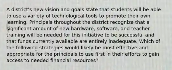 A district's new vision and goals state that students will be able to use a variety of technological tools to promote their own learning. Principals throughout the district recognize that a significant amount of new hardware, software, and teacher training will be needed for this initiative to be successful and that funds currently available are entirely inadequate. Which of the following strategies would likely be most effective and appropriate for the principals to use first in their efforts to gain access to needed financial resources?