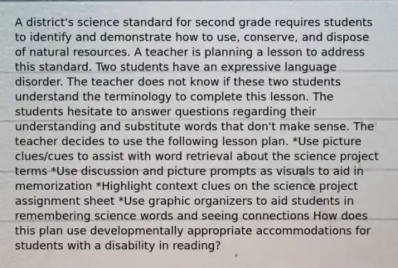 A district's science standard for second grade requires students to identify and demonstrate how to use, conserve, and dispose of natural resources. A teacher is planning a lesson to address this standard. Two students have an expressive language disorder. The teacher does not know if these two students understand the terminology to complete this lesson. The students hesitate to answer questions regarding their understanding and substitute words that don't make sense. The teacher decides to use the following lesson plan. *Use picture clues/cues to assist with word retrieval about the science project terms *Use discussion and picture prompts as visuals to aid in memorization *Highlight context clues on the science project assignment sheet *Use graphic organizers to aid students in remembering science words and seeing connections How does this plan use developmentally appropriate accommodations for students with a disability in reading?