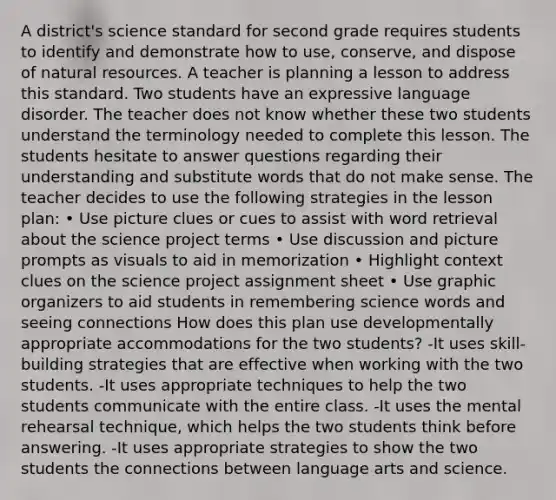 A district's science standard for second grade requires students to identify and demonstrate how to use, conserve, and dispose of natural resources. A teacher is planning a lesson to address this standard. Two students have an expressive language disorder. The teacher does not know whether these two students understand the terminology needed to complete this lesson. The students hesitate to answer questions regarding their understanding and substitute words that do not make sense. The teacher decides to use the following strategies in the lesson plan: • Use picture clues or cues to assist with word retrieval about the science project terms • Use discussion and picture prompts as visuals to aid in memorization • Highlight context clues on the science project assignment sheet • Use graphic organizers to aid students in remembering science words and seeing connections How does this plan use developmentally appropriate accommodations for the two students? -It uses skill-building strategies that are effective when working with the two students. -It uses appropriate techniques to help the two students communicate with the entire class. -It uses the mental rehearsal technique, which helps the two students think before answering. -It uses appropriate strategies to show the two students the connections between language arts and science.