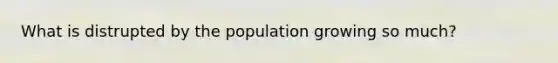 What is distrupted by the population growing so much?