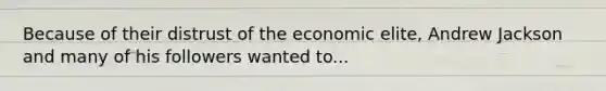 Because of their distrust of the economic elite, Andrew Jackson and many of his followers wanted to...