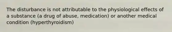 The disturbance is not attributable to the physiological effects of a substance (a drug of abuse, medication) or another medical condition (hyperthyroidism)