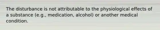 The disturbance is not attributable to the physiological effects of a substance (e.g., medication, alcohol) or another medical condition.