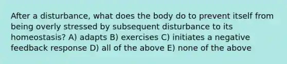 After a disturbance, what does the body do to prevent itself from being overly stressed by subsequent disturbance to its homeostasis? A) adapts B) exercises C) initiates a negative feedback response D) all of the above E) none of the above