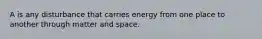 A is any disturbance that carries energy from one place to another through matter and space.