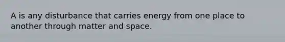 A is any disturbance that carries energy from one place to another through matter and space.