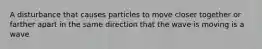 A disturbance that causes particles to move closer together or farther apart in the same direction that the wave is moving is a wave