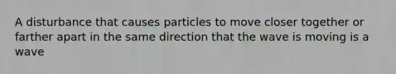 A disturbance that causes particles to move closer together or farther apart in the same direction that the wave is moving is a wave