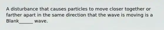 A disturbance that causes particles to move closer together or farther apart in the same direction that the wave is moving is a Blank______ wave.