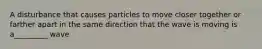 A disturbance that causes particles to move closer together or farther apart in the same direction that the wave is moving is a_________ wave