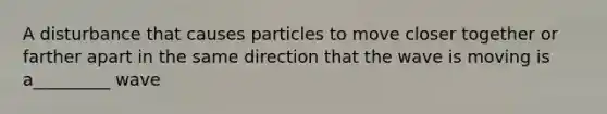 A disturbance that causes particles to move closer together or farther apart in the same direction that the wave is moving is a_________ wave