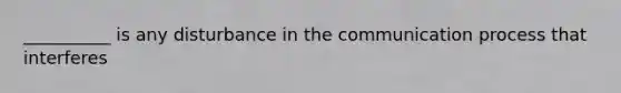 __________ is any disturbance in the communication process that interferes