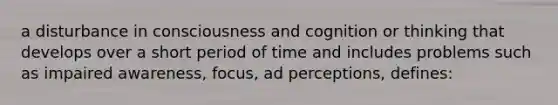 a disturbance in consciousness and cognition or thinking that develops over a short period of time and includes problems such as impaired awareness, focus, ad perceptions, defines: