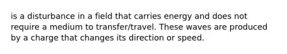 is a disturbance in a field that carries energy and does not require a medium to transfer/travel. These waves are produced by a charge that changes its direction or speed.