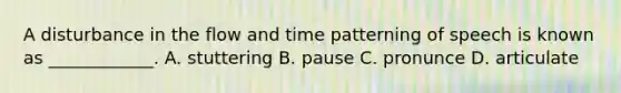 A disturbance in the flow and time patterning of speech is known as ____________. A. stuttering B. pause C. pronunce D. articulate