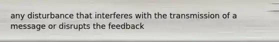 any disturbance that interferes with the transmission of a message or disrupts the feedback