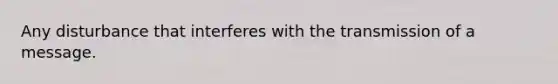 Any disturbance that interferes with the transmission of a message.