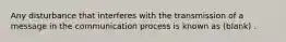 Any disturbance that interferes with the transmission of a message in the communication process is known as (blank) .