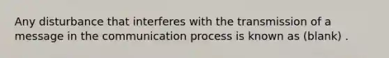 Any disturbance that interferes with the transmission of a message in the communication process is known as (blank) .