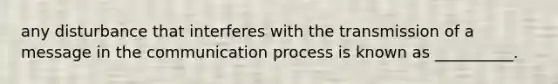 any disturbance that interferes with the transmission of a message in the communication process is known as __________.