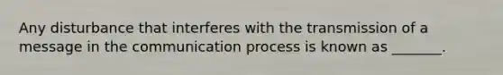 Any disturbance that interferes with the transmission of a message in the communication process is known as _______.