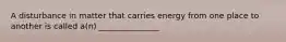 A disturbance in matter that carries energy from one place to another is called a(n) _______________