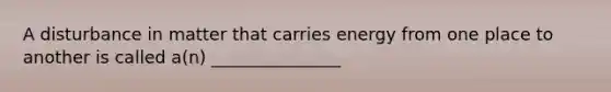 A disturbance in matter that carries energy from one place to another is called a(n) _______________