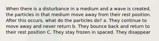 When there is a disturbance in a medium and a wave is created, the particles in that medium move away from their rest position. After this occurs, what do the particles do? a. They continue to move away and never return b. They bounce back and return to their rest position C. They stay frozen in spaced. They disappear