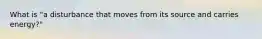 What is "a disturbance that moves from its source and carries energy?"