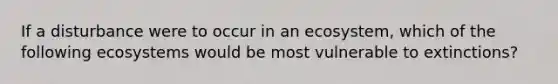 If a disturbance were to occur in an ecosystem, which of the following ecosystems would be most vulnerable to extinctions?