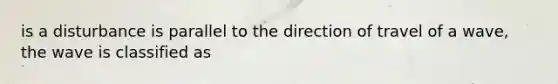 is a disturbance is parallel to the direction of travel of a wave, the wave is classified as