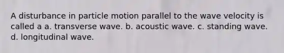 A disturbance in particle motion parallel to the wave velocity is called a a. transverse wave. b. acoustic wave. c. standing wave. d. longitudinal wave.