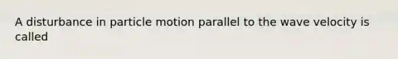 A disturbance in particle motion parallel to the wave velocity is called