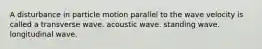 A disturbance in particle motion parallel to the wave velocity is called a transverse wave. acoustic wave. standing wave. longitudinal wave.