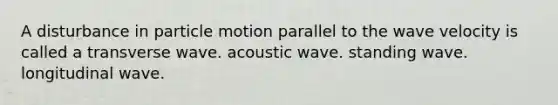 A disturbance in particle motion parallel to the wave velocity is called a transverse wave. acoustic wave. standing wave. longitudinal wave.