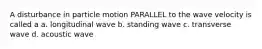 A disturbance in particle motion PARALLEL to the wave velocity is called a a. longitudinal wave b. standing wave c. transverse wave d. acoustic wave