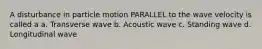 A disturbance in particle motion PARALLEL to the wave velocity is called a a. Transverse wave b. Acoustic wave c. Standing wave d. Longitudinal wave