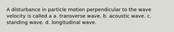 A disturbance in particle motion perpendicular to the wave velocity is called a a. transverse wave. b. acoustic wave. c. standing wave. d. longitudinal wave.