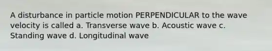 A disturbance in particle motion PERPENDICULAR to the wave velocity is called a. Transverse wave b. Acoustic wave c. Standing wave d. Longitudinal wave