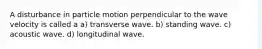 A disturbance in particle motion perpendicular to the wave velocity is called a a) transverse wave. b) standing wave. c) acoustic wave. d) longitudinal wave.