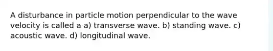 A disturbance in particle motion perpendicular to the wave velocity is called a a) transverse wave. b) standing wave. c) acoustic wave. d) longitudinal wave.