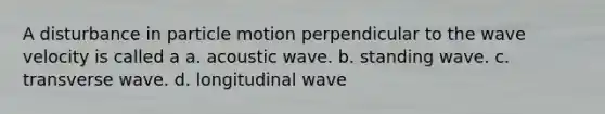 A disturbance in particle motion perpendicular to the wave velocity is called a a. acoustic wave. b. standing wave. c. transverse wave. d. longitudinal wave