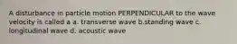 A disturbance in particle motion PERPENDICULAR to the wave velocity is called a a. transverse wave b.standing wave c. longitudinal wave d. acoustic wave