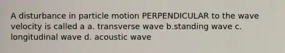 A disturbance in particle motion PERPENDICULAR to the wave velocity is called a a. transverse wave b.standing wave c. longitudinal wave d. acoustic wave