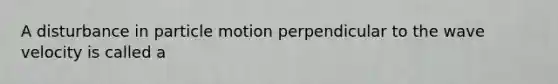 A disturbance in particle motion perpendicular to the wave velocity is called a