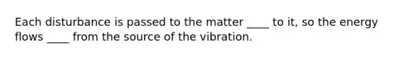 Each disturbance is passed to the matter ____ to it, so the energy flows ____ from the source of the vibration.