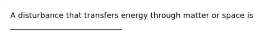 A disturbance that transfers energy through matter or space is _____________________________