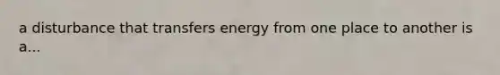 a disturbance that transfers energy from one place to another is a...