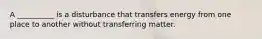 A __________ is a disturbance that transfers energy from one place to another without transferring matter.